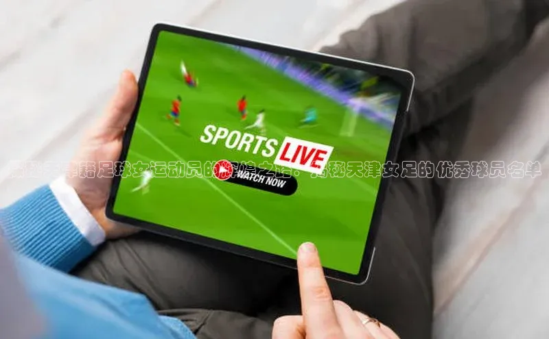 杏盛娱乐官网路畅科技探秘天津籍足球女运动员的辉煌之路：揭秘天津女足的优秀球员名单