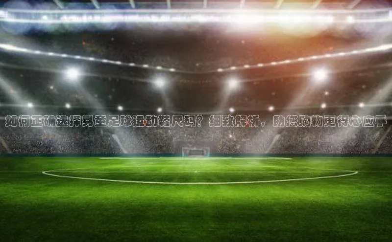 杏盛注册登录官网观星盘如何正确选择男童足球运动鞋尺码？细致解析，助您购物更得心应手