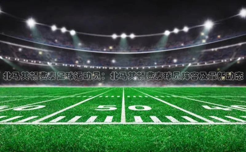 杏盛测速app官方下载最新版哇咔哇咔文化北马其顿费泰足球运动员：北马其顿费泰球员阵容及最新动态