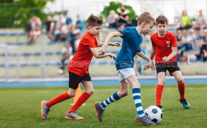 杏盛平台代理百度百聘《足球运动员换球衣的频率是多久一次？解析足球赛场上的换衣策略》