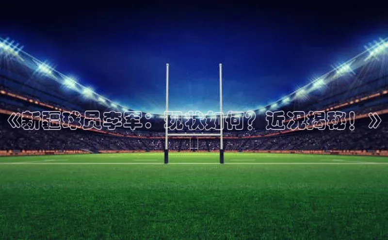 杏盛注册流程和入口百度Apollo《新疆球员李军：现状如何？近况揭秘！》