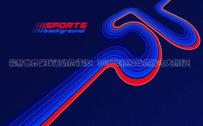 杏盛娱乐百度技术学院最新世界足球运动员行榜：2021年顶级球员排名大揭秘！