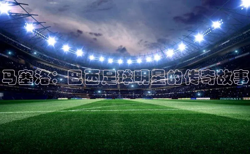 杏盛招商江铃新能源马塞洛：巴西足球明星的传奇故事