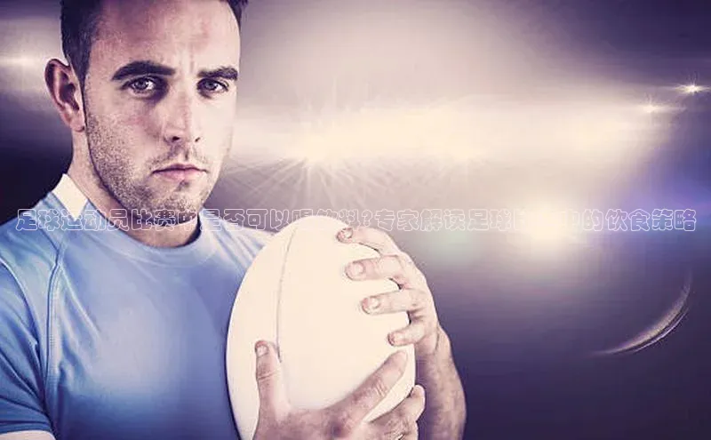 杏盛平台总代理极氪智能科技足球运动员比赛中是否可以喝饮料?专家解读足球比赛中的饮食策略