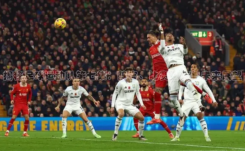 杏盛平台代理引力传媒揭秘足球运动队第七集：阵容、比赛回顾与未来展望