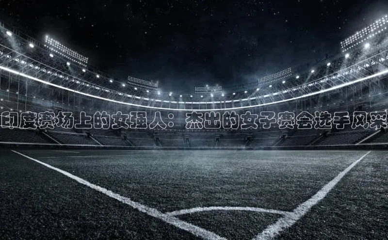 印度赛场上的女强人：杰出的女子赛会选手风采