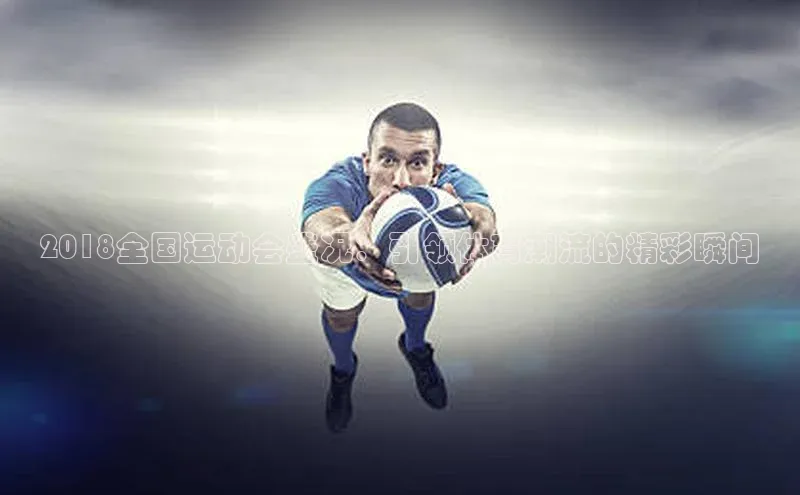 2018全国运动会盛况：引领体育潮流的精彩瞬间