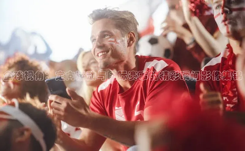 全球视角：定向运动与国际赛事的精彩瞬间影像集锦